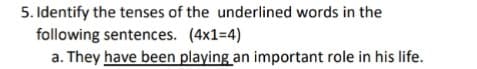 5. Identify the tenses of the underlined words in the
following sentences. (4x1=4)
a. They have been playing an important role in his life.
