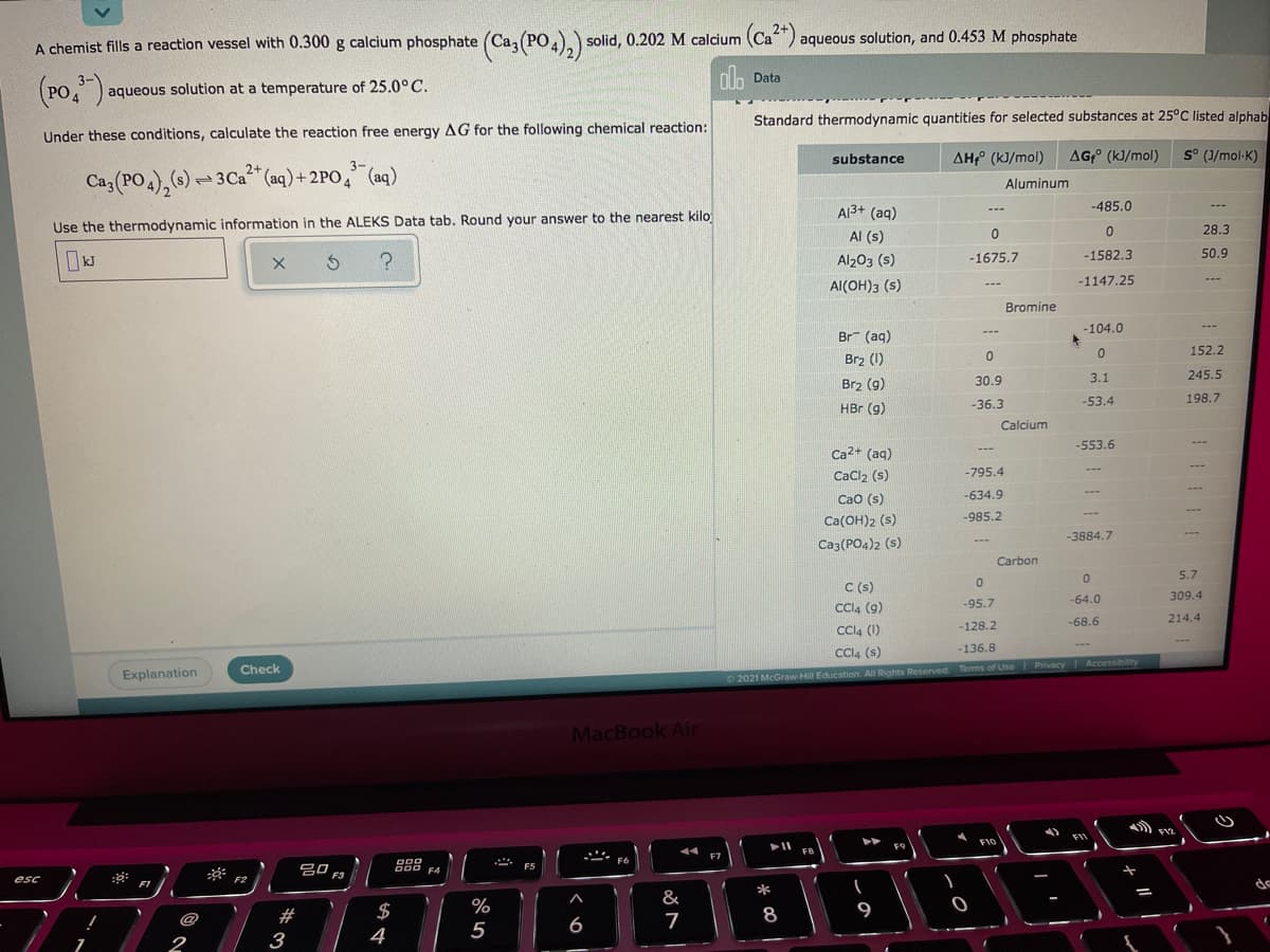 A chemist fills a reaction vessel with 0.300 g calcium phosphate (Ca(PO.).) solid, 0.202 M calcium (Ca) aqueous solution, and 0.453 M phosphate
Са, (РО,
ola Data
(20")
PO 4
aqueous solution at a temperature of 25.0° C.
Standard thermodynamic quantities for selected substances at 25°C listed alphab
Under these conditions, calculate the reaction free energy AG for the following chemical reaction:
substance
AH (kJ/mol)
AG;° (k]/mol)
S° (J/mol-K)
Ca3 (PO4),(s) = 3Ca" (aq)+ 2PO, (aq)
Aluminum
A13+ (aq)
-485.0
---
---
Use the thermodynamic information in the ALEKS Data tab. Round your answer to the nearest kilo
28.3
Al (s)
-1582.3
50.9
Al203 (s)
-1675.7
AI(OH)3 (s)
-1147.25
Bromine
-104.0
---
Br (aq)
152.2
Br2 (1)
3.1
245.5
Brz (g)
30.9
-53.4
198.7
HBr (g)
-36.3
Calcium
-553.6
Ca2+ (aq)
CaCl2 (s)
-795.4
Cao (s)
-634.9
Ca(OH)2 (s)
-985.2
-3884.7
Ca3(PO4)2 (s)
Carbon
5.7
C (s)
Cl4 (g)
-64.0
309.4
-95.7
-68.6
214.4
-128.2
Cla (1)
Cla (s)
---
-136.8
Privacy
Accessibility
Check
Explanation
O 2021 McGraw-Hill Education. All Rights Reserved Tems of Use
MacBook Air
FIO
F9
FB
F7
F6
吕口。
J00 F4
F5
F3
esc
F2
FI
*
&
$
%
8
9
6
7
2
3
4
