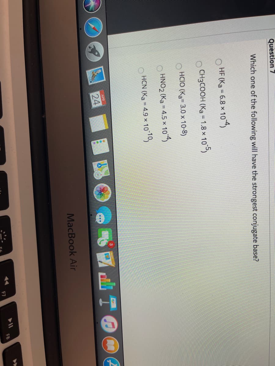 Quèstion 7
Which one of the following will have the strongest conjugate base?
HF (Ka = 6.8 x 10)
CH3COOH (Ka ='
1.8 x 10 5)
HCIO (Ka= 3.0 x 10-8)
HNO2 (Ka = 4.5 x 104
HCN (Ka
= 4.9 × 1010,
APR
24
MacBook Air
F7
F8

