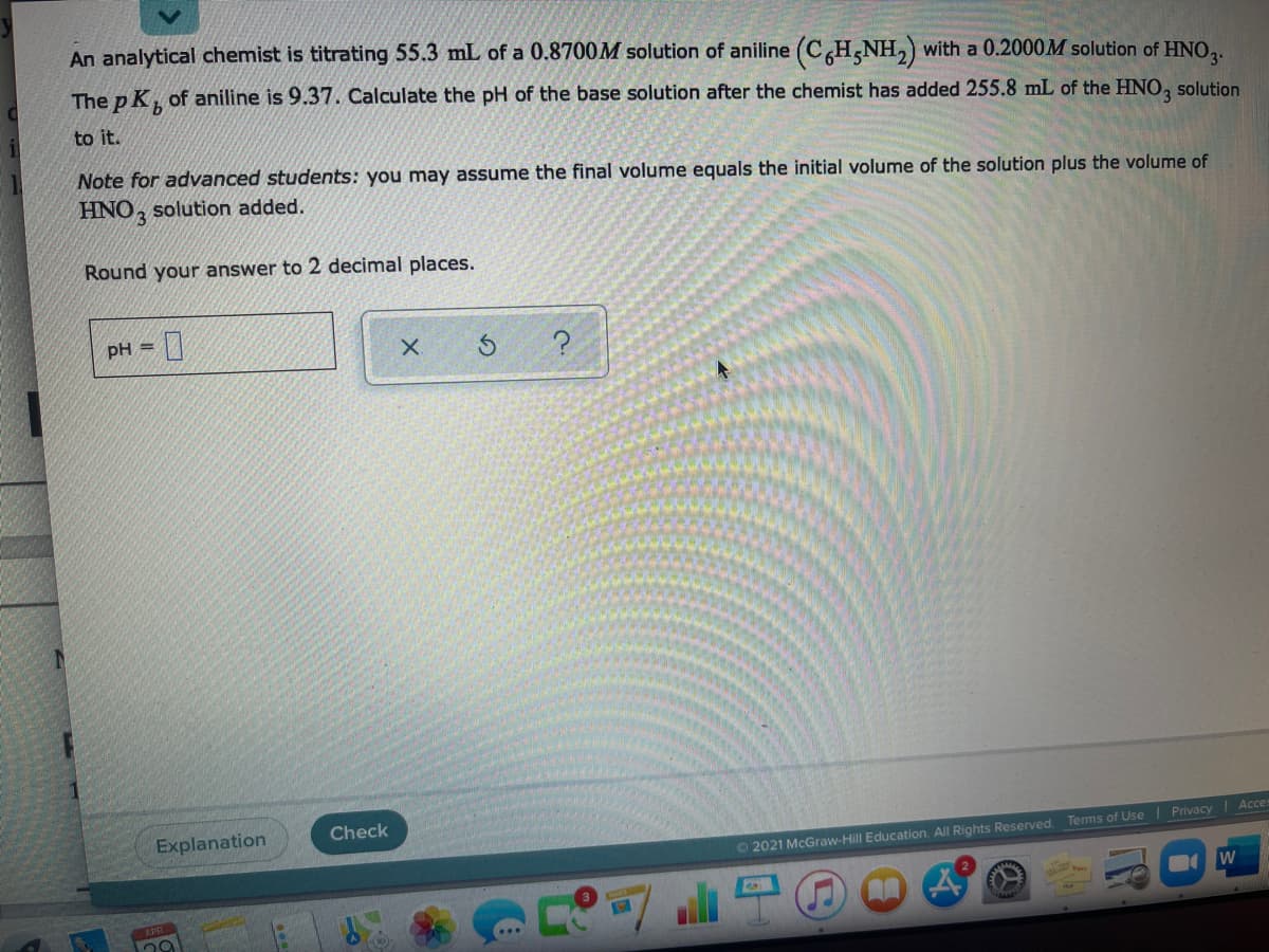 An analytical chemist is titrating 55.3 mL of a 0.8700M solution of aniline (CH,NH,) with a 0.2000M solution of HNO,.
The p K, of aniline is 9.37. Calculate the pH of the base solution after the chemist has added 255.8 mL of the HNO, solution
i
to it.
Note for advanced students: you may assume the final volume equals the initial volume of the solution plus the volume of
HNO, solution added.
Round your answer to 2 decimal places.
pH =
Explanation
Check
Acces
Privacy
O 2021 McGraw-Hill Education. All Rights Reserved. Terms of Use
W
