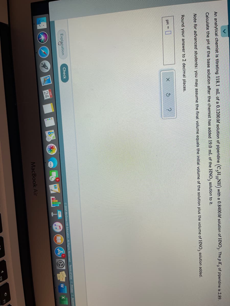 An analytical chemist is titrating 118.1 mL of a 0.1200M solution of piperidine (C,H10NH) with a 0.8400M solution of HNO,. The p K, of piperidine is 2.89.
Calculate the pH of the base solution after the chemist has added 19.0 mL of the HNO, solution to it.
Note for advanced students: you may assume the final volume equals the initial volume of the solution plus the volume of HNO, solution added.
Round your answer to 2 decimal places.
pH =
Check
Explanation
Access
2021 McGraw-Hill Education. All Rights Reserved. Terms of Use I Privacy
W
24
MacBook Air
