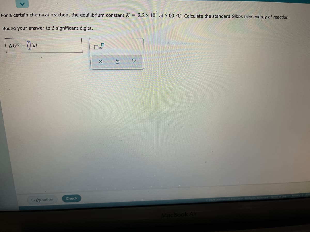 For a certain chemical reaction, the equilibrium constant K = 2.2 x 10" at 5.00 °C. Calculate the standard Gibbs free energy of reaction.
Round your answer to 2 significant digits.
AG° = kJ
?
Expnation
Check
2021 McGra
Education Alr oa ey Meseved Tms
MacBook Ain
