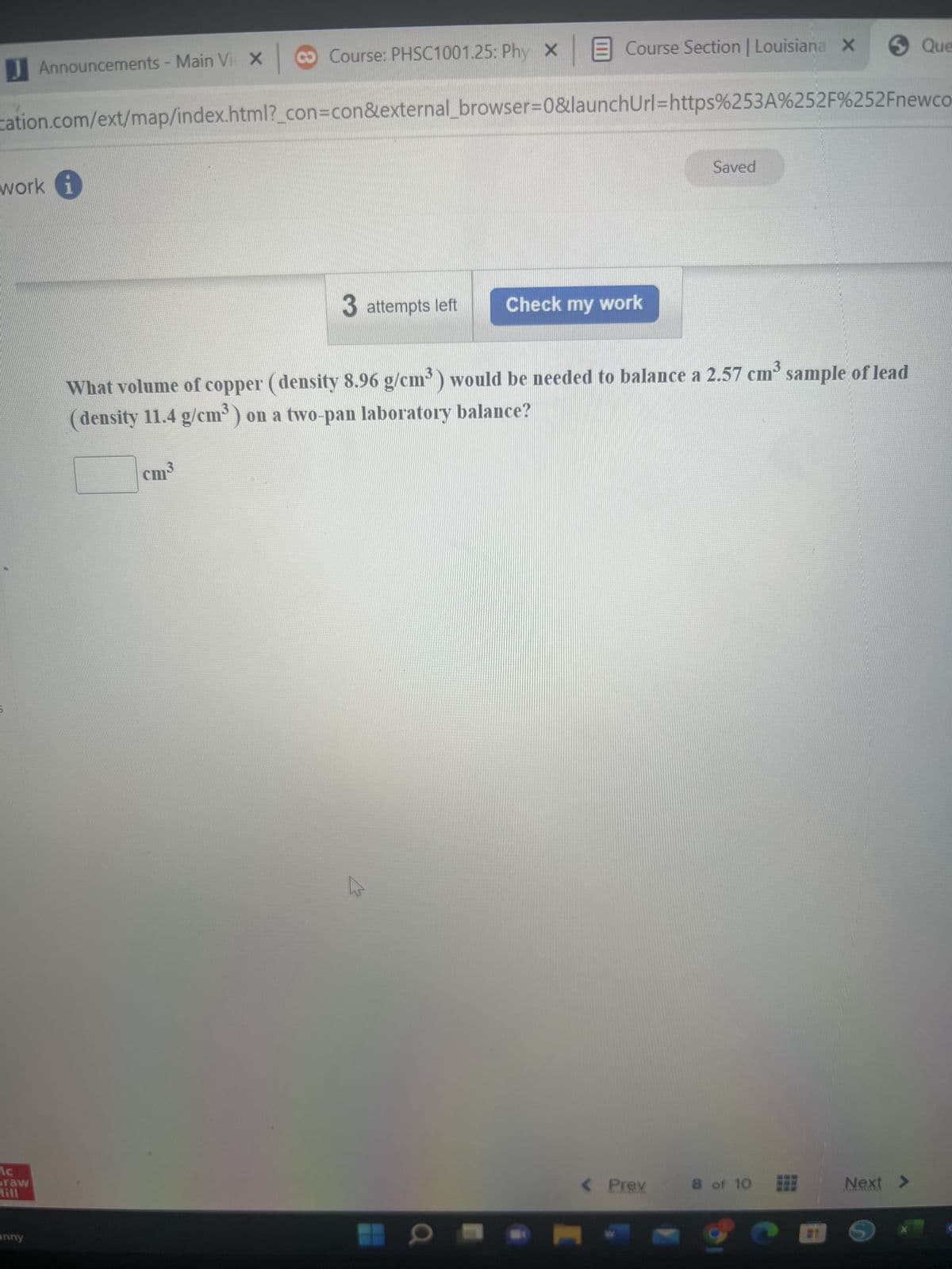 **Physics Problem - Balancing Lead and Copper on a Laboratory Balance**

**Problem Statement:**
What volume of copper (density 8.96 g/cm³) would be needed to balance a 2.57 cm³ sample of lead (density 11.4 g/cm³) on a two-pan laboratory balance?

**Given Data:**
- Density of copper: 8.96 g/cm³
- Volume of lead sample: 2.57 cm³
- Density of lead: 11.4 g/cm³

**Solution:**

To balance the two substances on the two-pan laboratory balance, their masses must be equal. 

1. **Calculate the mass of the lead sample:**
   \[
   \text{Mass of lead} = \text{Density of lead} \times \text{Volume of lead}
   \]
   \[
   \text{Mass of lead} = 11.4 \text{ g/cm³} \times 2.57 \text{ cm³} = 29.298 \text{ g}
   \]

2. **Determine the volume of copper needed to have the same mass:**
   \[
   \text{Mass of copper} = \text{Mass of lead} = 29.298 \text{ g}
   \]
   \[
   \text{Volume of copper} = \frac{\text{Mass of copper}}{\text{Density of copper}}
   \]
   \[
   \text{Volume of copper} = \frac{29.298 \text{ g}}{8.96 \text{ g/cm³}} = 3.27 \text{ cm³}
   \]

**Final Answer:**
The volume of copper needed to balance the lead sample is **3.27 cm³**.