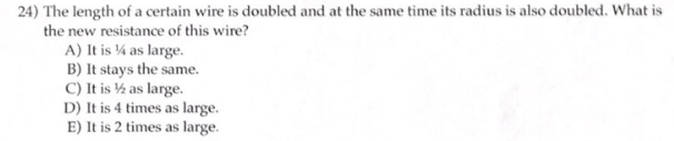 24) The length of a certain wire is doubled and at the same time its radius is also doubled. What is
the new resistance of this wire?
A) It is 14 as large.
B) It stays the same.
C) It is 1/2 as large.
D) It is 4 times as large.
E) It is 2 times as large.