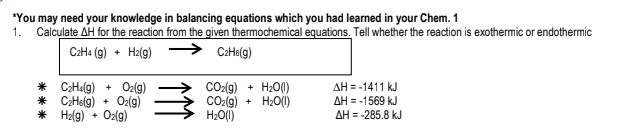 *You may need your knowledge in balancing equations which you had learned in your Chem. 1
1. Calculate AH for the reaction from the given thermochemical equations. Tell whether the reaction is exothermic or endothermic
C:H« (9) + Ha(g)
CaHo(g)
CO-(g)
CO2(g)
H;O(1)
H20()
H20()
AH = -1411 kJ
* CHalg)
* CaHelg) + O2(g)
* Hz(g) + Oz(g)
O2(9)
AH = -1569 kJ
+
AH = -285.8 kJ
