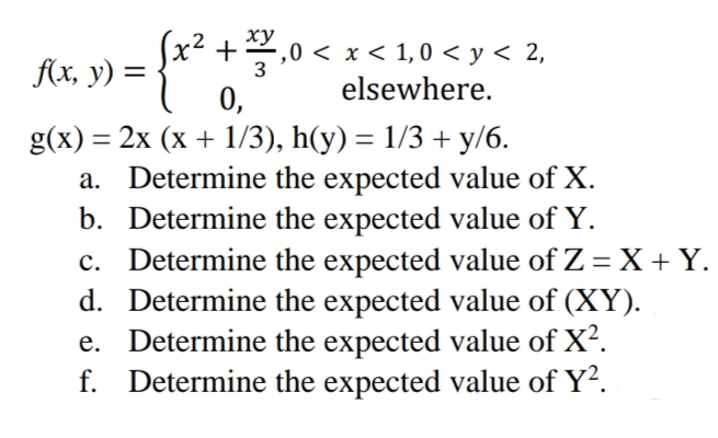 x² +
f(x, y) =
+ 2,0 < x < 1,0 < y < 2,
elsewhere.
3
0,
b.
g(x) = 2x (x + 1/3), h(y)= 1/3 + y/6.
a. Determine the expected value of X.
Determine the expected value of Y.
c. Determine the expected value of Z = X + Y.
d. Determine the expected value of (XY).
e. Determine the expected value of X².
f. Determine the expected value of Y².