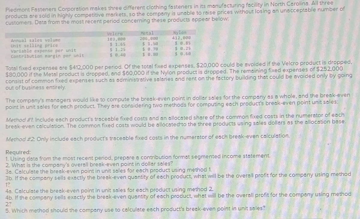 Piedmont Fasteners Corporation makes three different clothing fasteners in its manufacturing facility in North Carolina. All three
products are sold in highly competitive markets, so the company is unable to raise prices without losing an unacceptable number of
customers. Data from the most recent period concerning these products appear below:
Annual sales volume
Unit selling price
Variable expense per unit
Contribution margin per unit
Velcra
103,000
$ 1.65
$ 1.25
$ 0.40
Metal
206,000
$ 1.50
$ 0.70
$ 0.80
Nylon
412,000
$0.85
$ 8.25
30.60
Total fixed expenses are $412,000 per period. Of the total fixed expenses, $20,000 could be avoided if the Velcro product is dropped,
$80,000 if the Metal product is dropped, and $60,000 if the Nylon product is dropped. The remaining fixed expenses of $252,000
consist of common fixed expenses such as administrative salaries and rent on the factory building that could be avoided only by going
out of business entirely.
The company's managers would like to compute the break-even point in dollar sales for the company as a whole, and the break-even
point in unit sales for each product. They are considering two methods for computing each product's break-even point unit sales:
Method #t. Include each product's traceable fixed costs and an allocated share of the common fixed costs in the numerator of each
break-even calculation. The common fixed costs would be allocated to the three products using sales dollars as the allocation base.
Method #2: Only include each product's traceable fixed costs in the numerator of each break-even calculation.
Required:
1. Using data from the most recent period, prepare a contribution format segmented income statement.
2. What is the company's overall break-even point in dollar sales?
30. Calculate the break-even point in unit sales for each product using method 1.
3b. If the company sells exactly the break-even quantity of each product, what will be the overall profit for the company using method
12
40. Calculate the break-even point în unit sales for each product using method 2
4b. If the company sells exactly the break-even quantity of each product, what will be the overall profit for the company using method
2?
5. Which method should the company use to calculate each product's break-even point in unit sales?