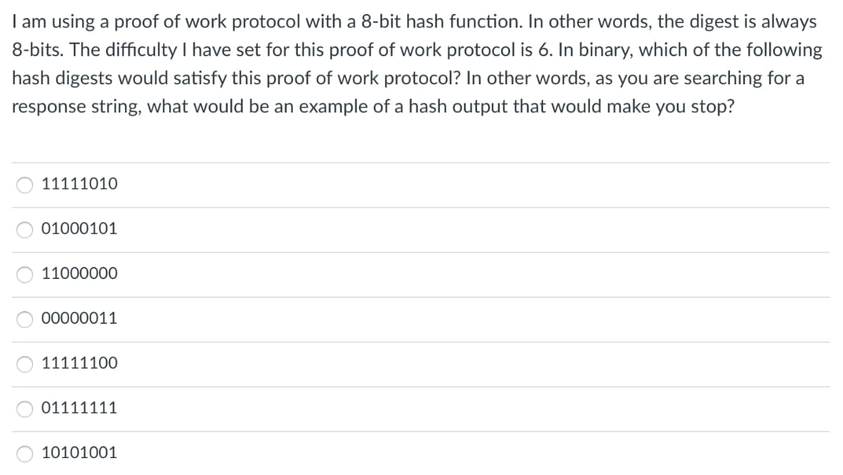 I am using a proof of work protocol with a 8-bit hash function. In other words, the digest is always
8-bits. The difficulty I have set for this proof of work protocol is 6. In binary, which of the following
hash digests would satisfy this proof of work protocol? In other words, as you are searching for a
response string, what would be an example of a hash output that would make you stop?
11111010
01000101
11000000
00000011
11111100
01111111
10101001
