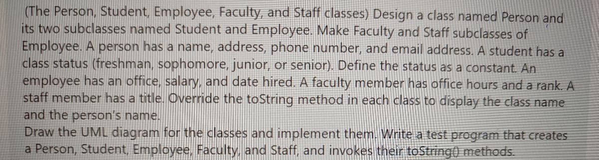 (The Person, Student, Employee, Faculty, and Staff classes) Design a class named Person and
its two subclasses named Student and Employee. Make Faculty and Staff subclasses of
Employee. A person has a name, address, phone number, and email address. A student has a
class status (freshman, sophomore, junior, or senior). Define the status as a constant. An
employee has an office, salary, and date hired. A faculty member has office hours and a rank. A
staff member has a title. Override the toString method in each class to display the class name
and the person's name.
Draw the UML diagram for the classes and implement them. Write a test program that creates
a Person, Student, Employee, Faculty, and Staff, and invokes their toString() methods.
