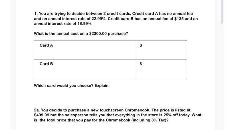 1. You are trying to decide between 2 credit cards. Credit card A has no annual fee and an annual interest rate of 22.99%. Credit card B has an annual fee of $135 and an annual interest rate of 18.99%.

What is the annual cost on a $2300.00 purchase?
|               |             | 
|---------------|-------------|
| **Card A**    | $           |
| **Card B**    | $           |

Which card would you choose? Explain.

2a. You decide to purchase a new touchscreen Chromebook. The price is listed at $499.99 but the salesperson tells you that everything in the store is 25% off today. What is the total price that you pay for the Chromebook (including 8% Tax)?