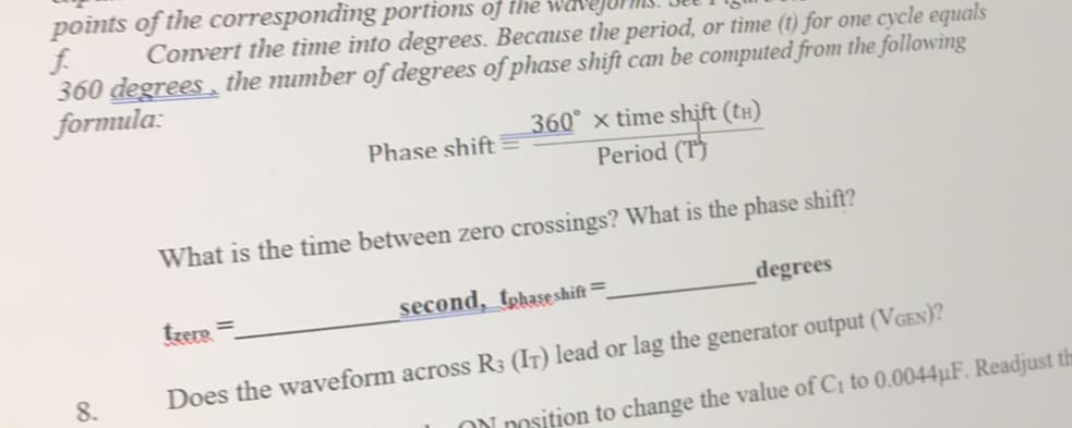 points of the corresponding portions of the
f.
360 degrees, the mumber of degrees of phase shift can be computed from the following
formula:
Convert the tìme into degrees. Because the period, or tìme (1) for one cycle equals
360 x time shift (tH)
Period (T)
Phase shift
What is the tìme between zero crossings? What is the phase shift?
second, tphase shift=
degrees
tzere =
8.
Does the waveform across R3 (IT) lead or lag the generator output (VGEN)?
ON Dosition to change the value of Ci to 0.0044µF. Readjust th
