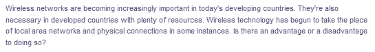 Wireless networks are becoming increasingly important in today's developing countries. They're also
necessary in developed countries with plenty of resources. Wireless technology has begun to take the place
of local area networks and physical connections in some instances. Is there an advantage or a disadvantage
to doing so?
