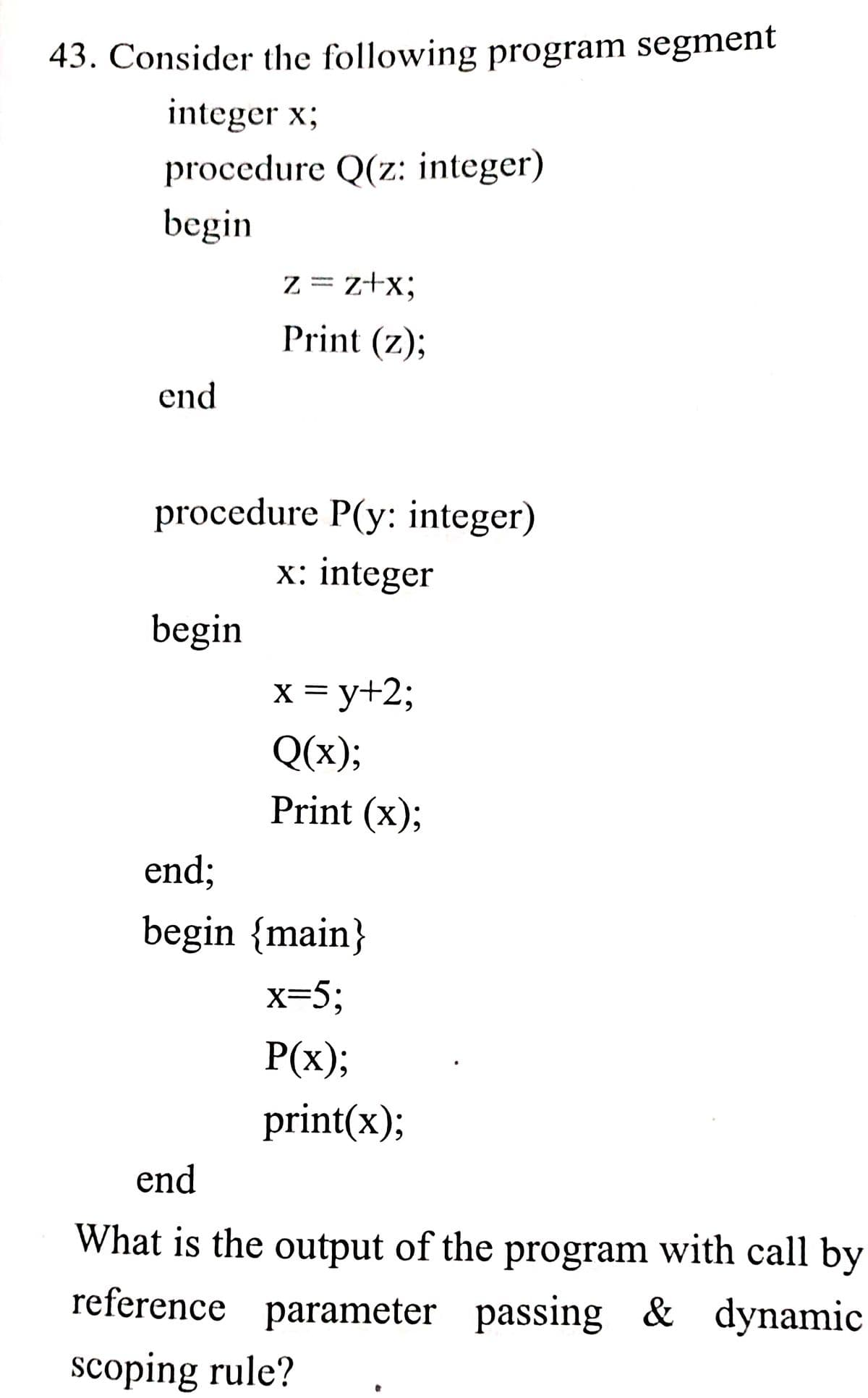 43. Consider the following program segment
integer x;
procedure Q(z: integer)
begin
Z = z+x;
Print (z);
end
procedure P(y: integer)
x: integer
begin
x = y+2;
Q(x);
Print (x);
end;
begin {main}
x=5;
P(x);
print(x);
end
What is the output of the program with call by
reference parameter passing & dynamic
scoping rule?
