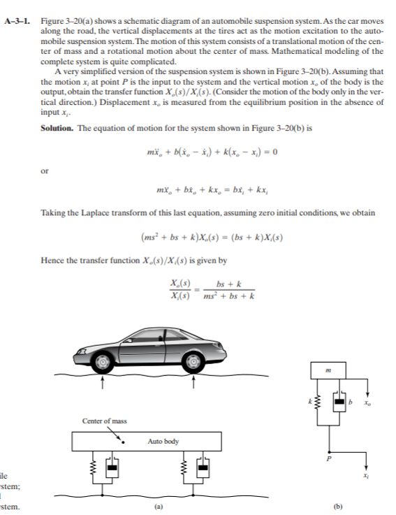 A-3-1. Figure 3-20(a) shows a schematic diagram of an automobile suspension system. As the car moves
along the road, the vertical displacements at the tires act as the motion excitation to the auto-
mobile suspension system. The motion of this system consists of a translational motion of the cen-
ter of mass and a rotational motion about the center of mass. Mathematical modeling of the
complete system is quite complicated.
A very simplified version of the suspension system is shown in Figure 3-20(b). Assuming that
the motion x, at point P is the input to the system and the vertical motion x, of the body is the
output, obtain the transfer function X(s)/x(s). (Consider the motion of the body only in the ver-
tical direction.) Displacement x, is measured from the equilibrium position in the absence of
input x,-
Solution. The equation of motion for the system shown in Figure 3–20(b) is
mž, + b(x, – x.) + k(x, – x,) = 0
or
mx, + bx, + kx, = bx, + kx,
Taking the Laplace transform of this last equation, assuming zero initial conditions, we obtain
(ms² + bs + k)X,(s) = (bs + k)X,(s)
Hence the transfer function X,(s)/X(s) is given by
X,(s)
bs + k
X(s) ms² + bs + k
Center of mass
Auto body
ile
stem;
stem.
(b)
ww
ww
