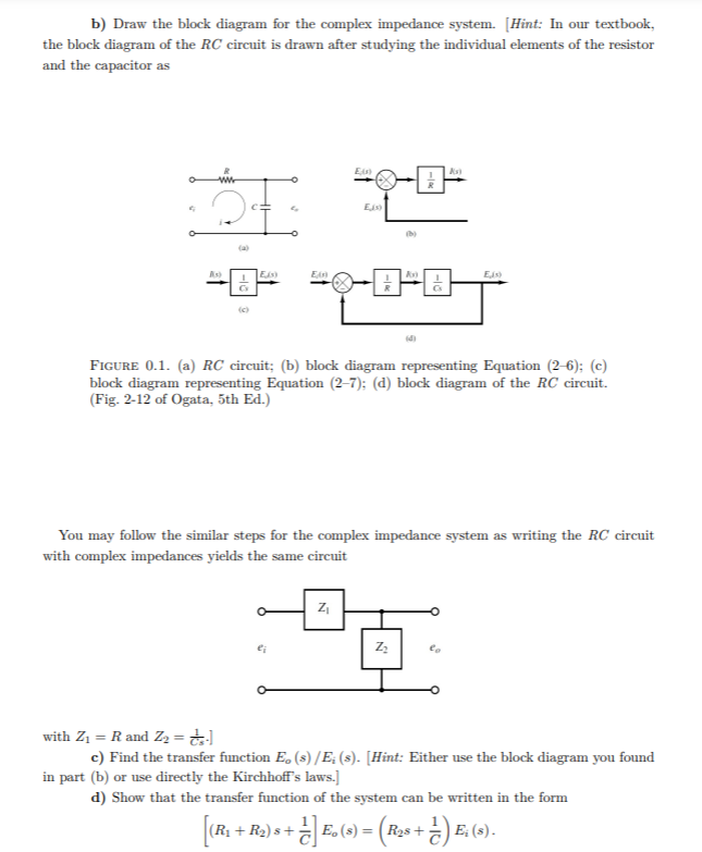 b) Draw the block diagram for the complex impedance system. [Hint: In our textbook,
the block diagram of the RC circuit is drawn after studying the individual elements of the resistor
and the capacitor as
ww
(a)
As
Eis
En
Eis)
FIGURE 0.1. (a) RC circuit; (b) block diagram representing Equation (2-6); (c)
block diagram representing Equation (2–7); (d) block diagram of the RC circuit.
(Fig. 2-12 of Ogata, 5th Ed.)
You may follow the similar steps for the complex impedance system as writing the RC circuit
with complex impedances yields the same circuit
ei
with Z1 = R and Z2 = ;
c) Find the transfer function E, (s) /E; (s). [Hint: Either use the block diagram you found
in part (b) or use directly the Kirchhoffs laws.]
d) Show that the transfer function of the system can be written in the form
(R + R2) s+
) E, (2).
E.(
R2s +
