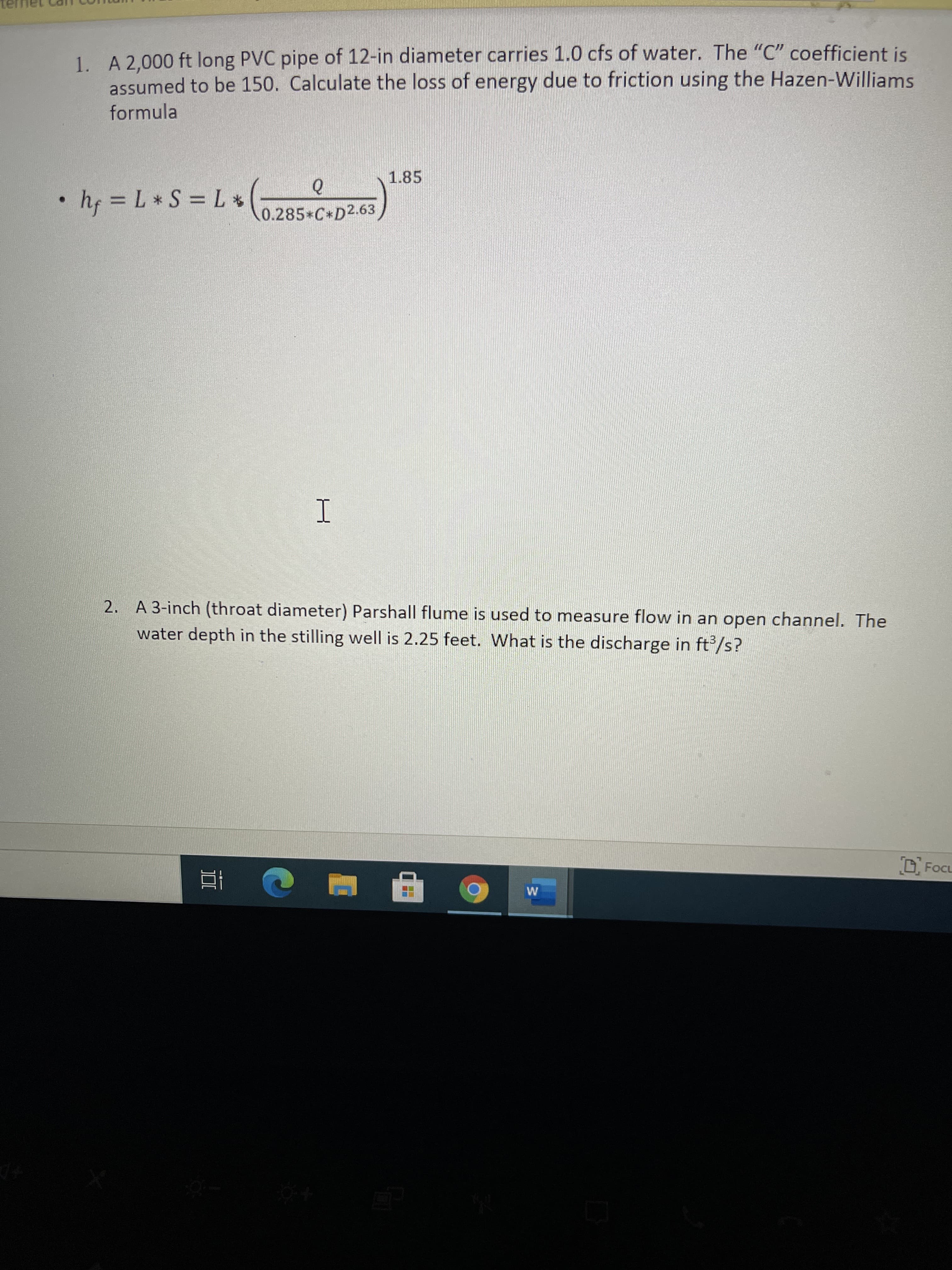 1. A 2,000 ft long PVC pipe of 12-in diameter carries 1.0 cfs of water. The "C" coefficient is
assumed to be 150. Calculate the loss of energy due to friction using the Hazen-Williams
formula
