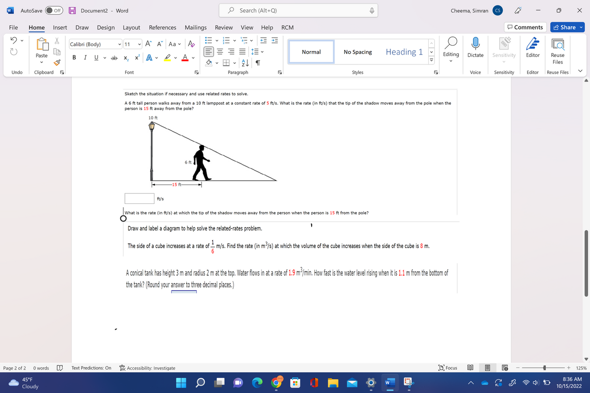 W AutoSave
Undo
File Home Insert Draw Design Layout
5
Page 2 of 2
Paste
Clipboard
0 words
Off
45°F
Cloudy
Document2 Word
Calibri (Body)
B I U
11
ab x₂
M Text Predictions: On
Font
X
References
Α΄ Α
A
V
Aa
D
ft/s
15 ft-
Mailings
Po
6 ft
S
Accessibility: Investigate
Review
13-123
V
▬▬▬
Search (Alt+Q)
View Help RCM
← #
↓¶
Paragraph
Draw and label a diagram to help solve the related-rates problem.
17
Normal
What is the rate (in ft/s) at which the tip of the shadow moves away from the person when the person is 15 ft from the pole?
No Spacing
Sketch the situation if necessary and use related rates to solve.
A 6 ft tall person walks away from a 10 ft lamppost at a constant rate of 5 ft/s. What is the rate (in ft/s) that the tip of the shadow moves away from the pole when the
person is 15 ft away from the pole?
10 ft
Styles
1
Heading 1
1
The side of a cube increases at a rate of — m/s. Find the rate (in m³/s) at which the volume of the cube increases when the side of the cube is 8 m.
6
✔
J
A conical tank has height 3 m and radius 2 m at the top. Water flows in at a rate of 1.9 m³/min. How fast is the water level rising when it is 1.1 m from the bottom of
the tank? (Round your answer to three decimal places.)
W
Cheema, Simran
Editing Dictate
Focus
Voice
CS
Comments
Sensitivity
Sensitivity
Editor
Share
Reuse
Files
Editor Reuse Files
+
>
▶
125%
8:36 AM
10/15/2022