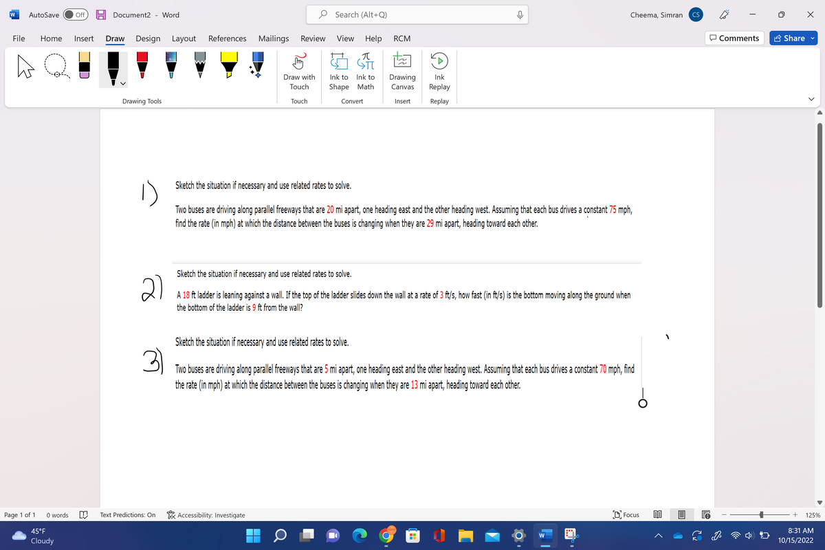 W AutoSave
Page 1 of 1
File Home Insert Draw Design Layout
Q
0 words
Off
45°F
Cloudy
Document2 Word
Drawing Tools
U
References
M Text Predictions: On
Mailings
Review
Accessibility: Investigate
Draw with
Touch
Touch
▬▬
Search (Alt+Q)
View Help RCM
π
Ink to
Ink to
Shape Math
Convert
Drawing
Canvas
Insert
Sketch the situation if necessary and use related rates to solve.
21
A 18 ft ladder is leaning against a wall. If the top of the ladder slides down the wall at a rate of 3 ft/s, how fast (in ft/s) is the bottom moving along the ground when
the bottom of the ladder is 9 ft from the wall?
Ink
Replay
Replay
Sketch the situation if necessary and use related rates to solve.
Two buses are driving along parallel freeways that are 20 mi apart, one heading east and the other heading west. Assuming that each bus drives a constant 75 mph,
find the rate (in mph) at which the distance between the buses is changing when they are 29 mi apart, heading toward each other.
Sketch the situation if necessary and use related rates to solve.
3
Two buses are driving along parallel freeways that are 5 mi apart, one heading east and the other heading west. Assuming that each bus drives a constant 70 mph, find
the rate (in mph) at which the distance between the buses is changing when they are 13 mi apart, heading toward each other.
Cheema, Simran
W
Focus
CS
Comments
Share
>
+ 125%
8:31 AM
10/15/2022