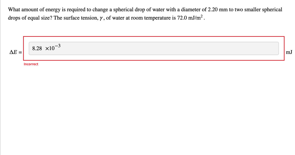 What amount of energy is required to change a spherical drop of water with a diameter of 2.20 mm to two smaller spherical
drops of equal size? The surface tension, y, of water at room temperature is 72.0 mJ/m².
ΔΕ -
=
8.28 ×10-3
Incorrect
mJ