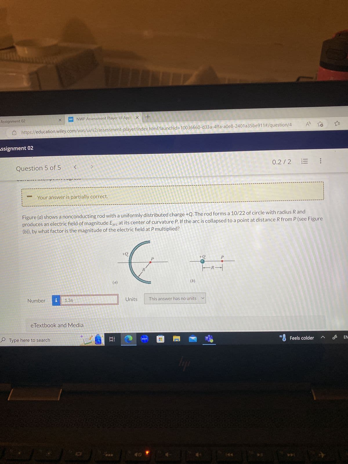 Assignment 02
Assignment 02
DN
VUI
Question 5 of 5
W
https://education.wiley.com/was/ui/v2/assessment-player/index.html?launchid=10036660-d33a-4ffa-a0e8-2401a35be911#/question/4
X
WP
Number
D
Type here to search
Your answer is partially correct.
NWP Assessment Player Ul Appli X +
<
i 1.36
Figure (a) shows a nonconducting rod with a uniformly distributed charge +Q. The rod forms a 10/22 of circle with radius R and
produces an electric field of magnitude Earc at its center of curvature P. If the arc is collapsed to a point at distance R from P (see Figure
(b)), by what factor is the magnitude of the electric field at P multiplied?
eTextbook and Media
1
100
e
+Q₁
P
&
R
Units
40
zoom
This answer has no units
11
lip
+Q
|-R-|
4»
V
0.2/2 = :
"Feels colder
EN