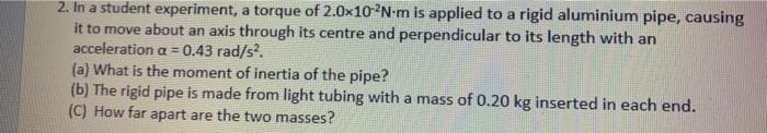 2. In a student experiment, a torque of 2.0x102N-m is applied to a rigid aluminium pipe, causing
it to move about an axis through its centre and perpendicular to its length with an
acceleration a = 0.43 rad/s².
(a) What is the moment of inertia of the pipe?
(b) The rigid pipe is made from light tubing with a mass of 0.20 kg inserted in each end.
(C) How far apart are the two masses?