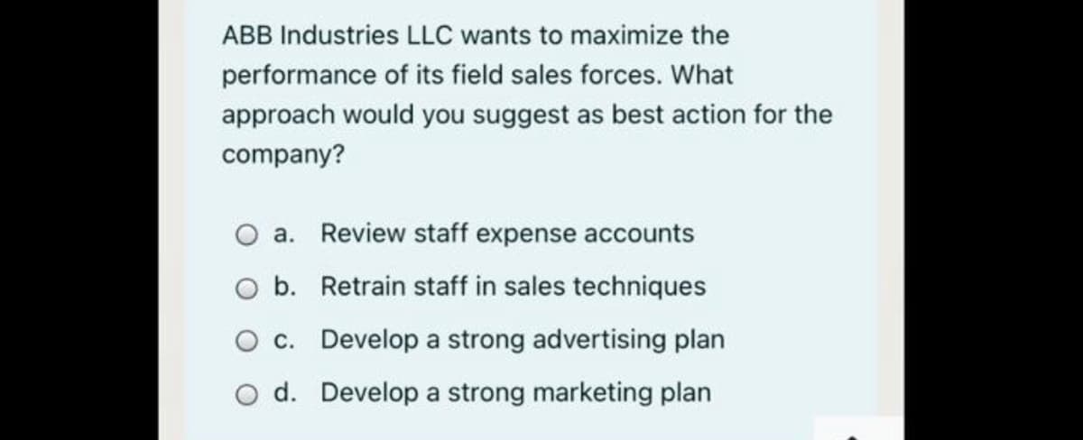 ABB Industries LLC wants to maximize the
performance of its field sales forces. What
approach would you suggest as best action for the
company?
a. Review staff expense accounts
b. Retrain staff in sales techniques
O c. Develop a strong advertising plan
O d. Develop a strong marketing plan
