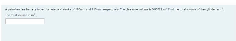 A petrol engine has a cylinder diameter and stroke of 120mm and 210 mm respectively. The clearance volume is 0.00029 m. Find the total volume of the cylinder in m?.
The total volume in m?
