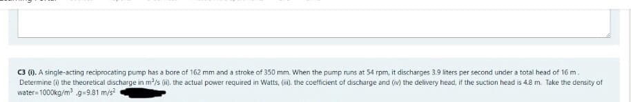 C3 (1). A single-acting reciprocating pump has a bore of 162 mm and a stroke of 350 mm. When the pump runs at 54 rpm, it discharges 3.9 liters per second under a total head of 16 m.
Determine (i) the theoretical discharge in m/s (i). the actual power required in Watts, (i) the coefficient of discharge and (iv) the delivery head, if the suction head is 4.8 m. Take the density of
water= 1000kg/m g=9.81 m/s?
