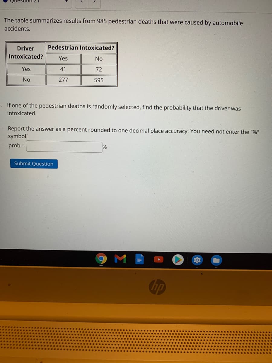 The table summarizes results from 985 pedestrian deaths that were caused by automobile
accidents.
Driver
Pedestrian Intoxicated?
Intoxicated?
Yes
No
Yes
41
72
No
277
595
If one of the pedestrian deaths is randomly selected, find the probability that the driver was
intoxicated.
Report the answer as a percent rounded to one decimal place accuracy. You need not enter the "%"
symbol.
prob =
Submit Question
