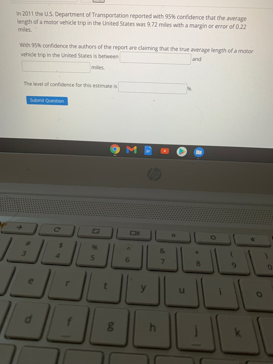 In 2011 the U.S. Department of Transportation reported with 95% confidence that the average
length of a motor vehicle trip in the United States was 9.72 miles with a margin or error of 0.22
miles.
With 95% confidence the authors of the report are claiming that the true average length of a motor
and
vehicle trip in the United States is between
miles.
The level of confidence for this estimate is
%.
Submit Question
Cc
Ol
O
%23
24
96
3.
4.
6.
8.
9.
d
f
01
to
