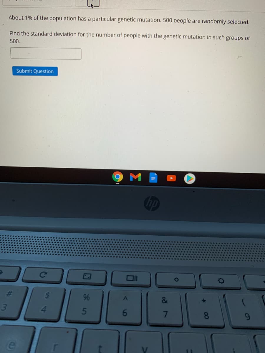 About 1% of the population has a particular genetic mutation. 500 people are randomly selected.
Find the standard deviation for the number of people with the genetic mutation in such groups of
500.
Submit Question
M
Ce
3.
4.
6.
9.
00
