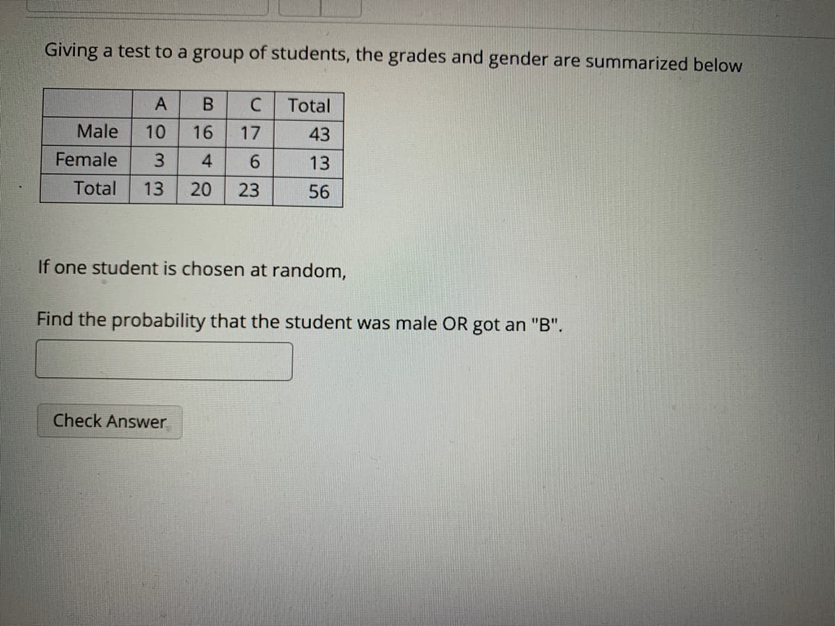 Giving a test to a group of students, the grades and gender are summarized below
В
Total
Male
43
Female
6.
13
Total
13
20
23
56
If one student is chosen at random,
Find the probability that the student was male OR got an "B".
Check Answer
U76
B649
A033
