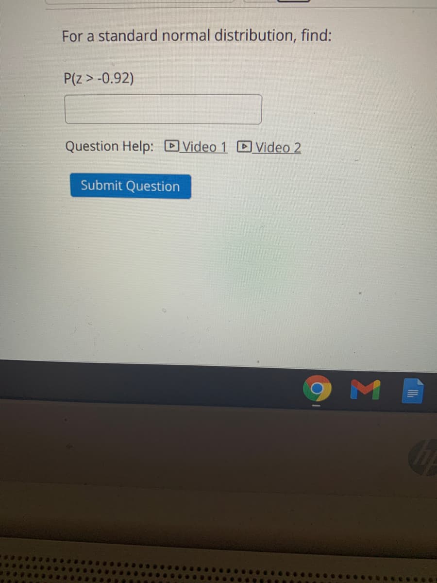 For a standard normal distribution, find:
P(z > -0.92)
Question Help: DVideo 1 D Video 2
Submit Question
