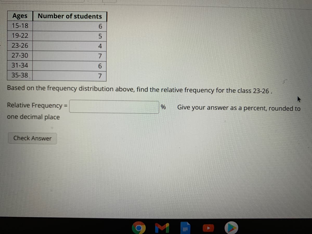 Ages
Number of students
15-18
6.
19-22
23-26
4
27-30
7
31-34
6.
35-38
7
Based on the frequency distribution above, find the relative frequency for the class 23-26.
Relative Frequency =
Give your answer as a percent, rounded to
one decimal place
Check Answer
