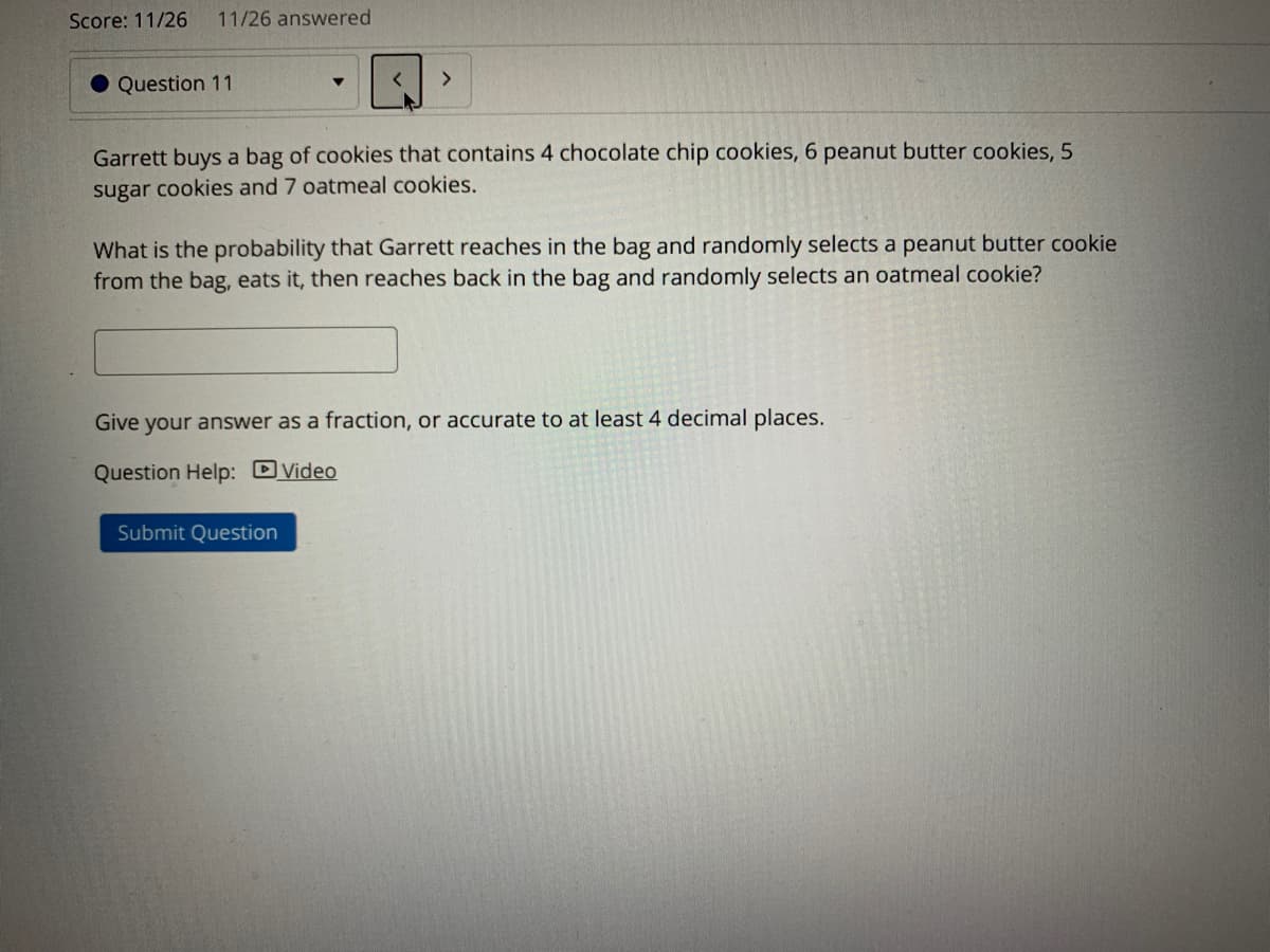 Score: 11/26
11/26 answered
<>
Question 11
Garrett buys a bag of cookies that contains 4 chocolate chip cookies, 6 peanut butter cookies, 5
sugar cookies and 7 oatmeal cookies.
What is the probability that Garrett reaches in the bag and randomly selects a peanut butter cookie
from the bag, eats it, then reaches back in the bag and randomly selects an oatmeal cookie?
Give your answer as a fraction, or accurate to at least 4 decimal places.
Question Help: DVideo
Submit Question
