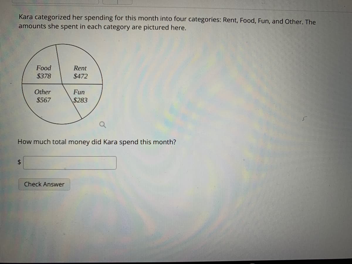 Kara categorized her spending for this month into four categories: Rent, Food, Fun, and Other. The
amounts she spent in each category are pictured here.
Food
Rent
$378
$472
Other
Fun
$567
$283
How much total money did Kara spend this month?
$4
Check Answer
