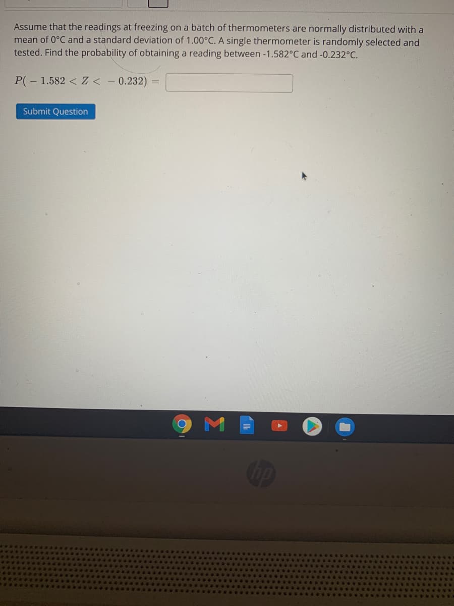Assume that the readings at freezing on a batch of thermometers are normally distributed with a
mean of 0°C and a standard deviation of 1.00°C. A single thermometer is randomly selected and
tested. Find the probability of obtaining a reading between -1.582°C and -0.232°C.
P(- 1.582 <Z < - 0.232)
%3D
Submit Question
