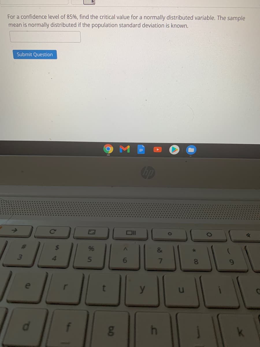 For a confidence level of 85%, find the critical value for a normally distributed variable. The sample
mean is normally distributed if the population standard deviation is known.
Submit Question
Cc
%23
9%
&
4.
6.
8
y
d.
f
g
%24
# 3
