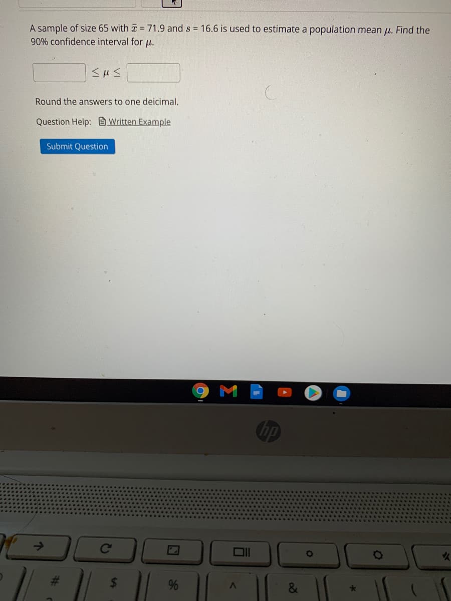 A sample of size 65 with =71.9 and s = 16.6 is used to estimate a population mean µ. Find the
90% confidence interval for u.
Round the answers to one deicimal.
Question Help: Written Example
Submit Question
hp
->
Ce
&
96
%24
