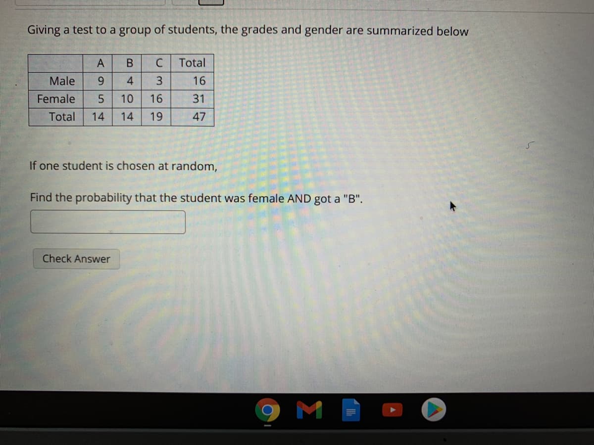 Giving a test to a group of students, the grades and gender are summarized below
Total
Male
9.
4.
3.
16
Female
10
16
31
Total
14
14
19
47
If one student is chosen at random,
Find the probability that the student was female AND got a "B".
Check Answer
