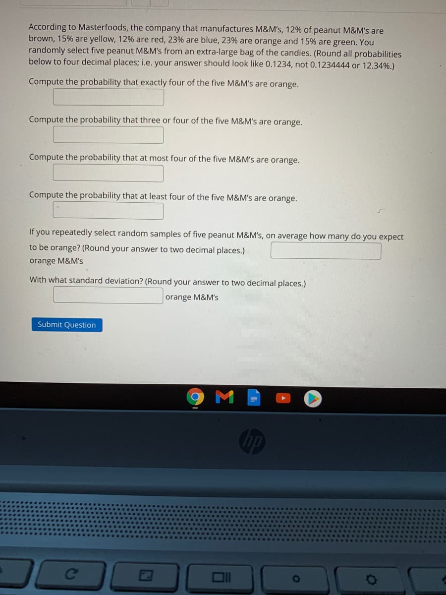 According to Masterfoods, the company that manufactures M&M's, 12% of peanut M&M's are
brown, 15% are yellow, 12% are red, 23% are blue, 23% are orange and 15% are green. You
randomly select five peanut M&M's from an extra-large bag of the candies. (Round all probabilities
below to four decimal places; i.e. your answer should look like 0.1234, not 0.1234444 or 12.34%.)
Compute the probability that exactly four of the five M&M's are orange.
Compute the probability that three or four of the five M&M's are orange.
Compute the probability that at most four of the five M&M's are orange.
Compute the probability that at least four of the five M&M's are orange.
If you repeatedly select random samples of five peanut M&M's, on average how many do you expect
to be orange? (Round your answer to two decimal places.)
orange M&M's
With what standard deviation? (Round your answer to two decimal places.)
orange M&M's
Submit Question
M
op
Ce
