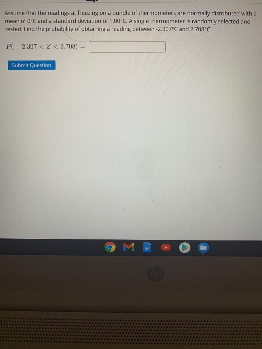 Assume that the readings at freezing on a bundle of thermometers are normally distributed with a
mean of 0°C and a standard deviation of 1.00°C. A single thermometer is randomly selected and
tested. Find the probability of obtaining a reading between -2.307°C and 2.708°C.
P(- 2.307 < Z < 2.708)
Submit Question
M
