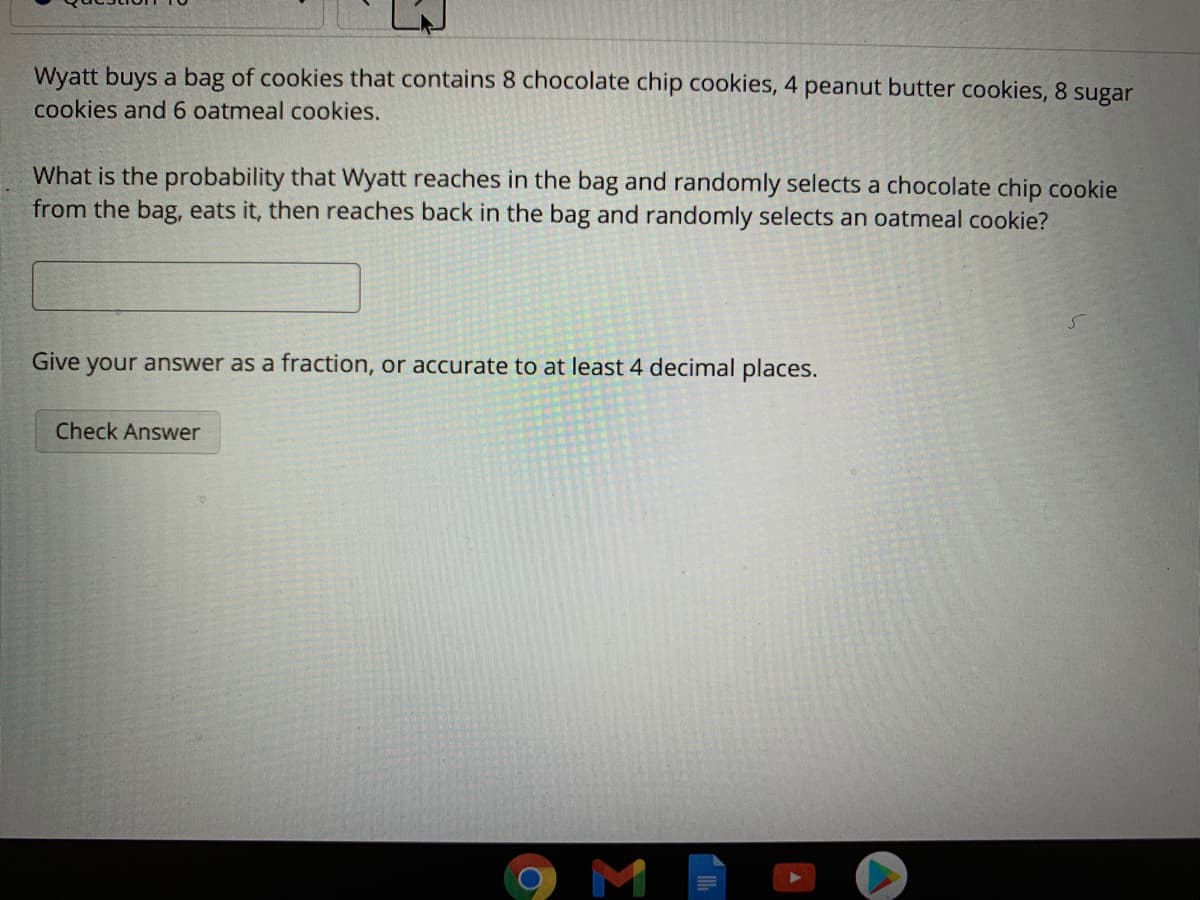 Wyatt buys a bag of cookies that contains 8 chocolate chip cookies, 4 peanut butter cookies, 8 sugar
cookies and 6 oatmeal cookies.
What is the probability that Wyatt reaches in the bag and randomly selects a chocolate chip cookie
from the bag, eats it, then reaches back in the bag and randomly selects an oatmeal cookie?
Give your answer as a fraction, or accurate to at least 4 decimal places.
Check Answer
M
