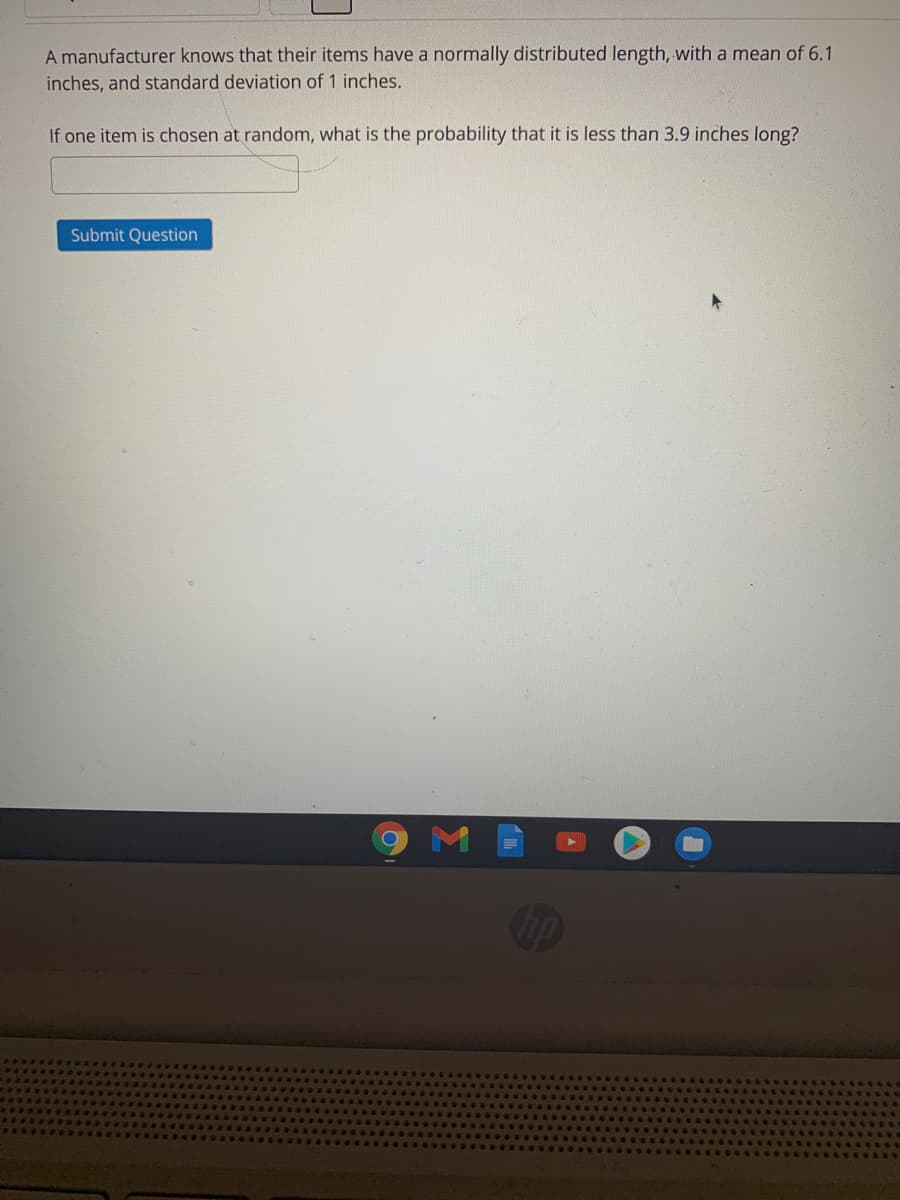 A manufacturer knows that their items have a normally distributed length, with a mean of 6.1
inches, and standard deviation of 1 inches.
If one item is chosen at random, what is the probability that it is less than 3.9 inches long?
Submit Question
