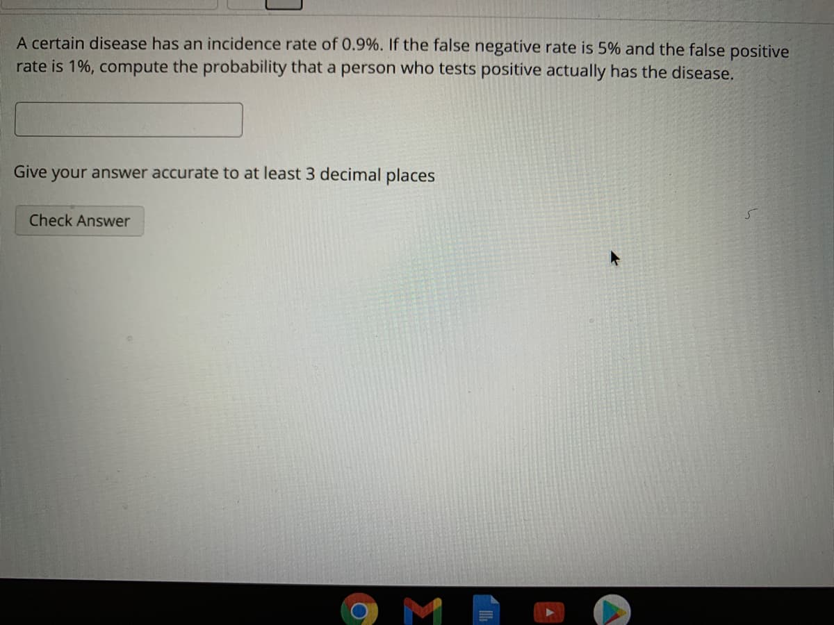 A certain disease has an incidence rate of 0.9%. If the false negative rate is 5% and the false positive
rate is 1%, compute the probability that a person who tests positive actually has the disease.
Give
your answer accurate to at least 3 decimal places
Check Answer
M
