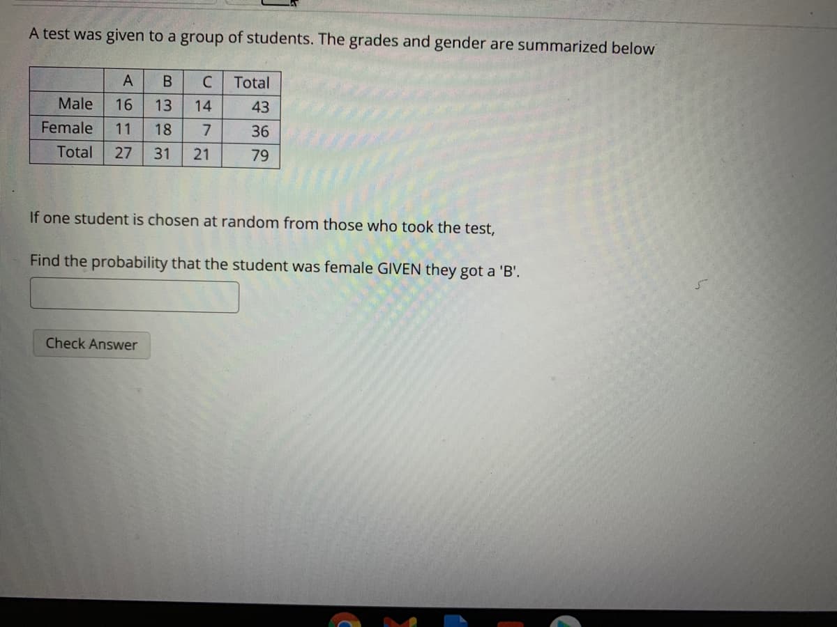 A test was given to a group of students. The grades and gender are summarized below
A
B
Total
Male
16
13
14
43
Female
11
18
36
Total
27
31
21
79
If one student is chosen at random from those who took the test,
Find the probability that the student was female GIVEN they got a 'B'.
Check Answer
