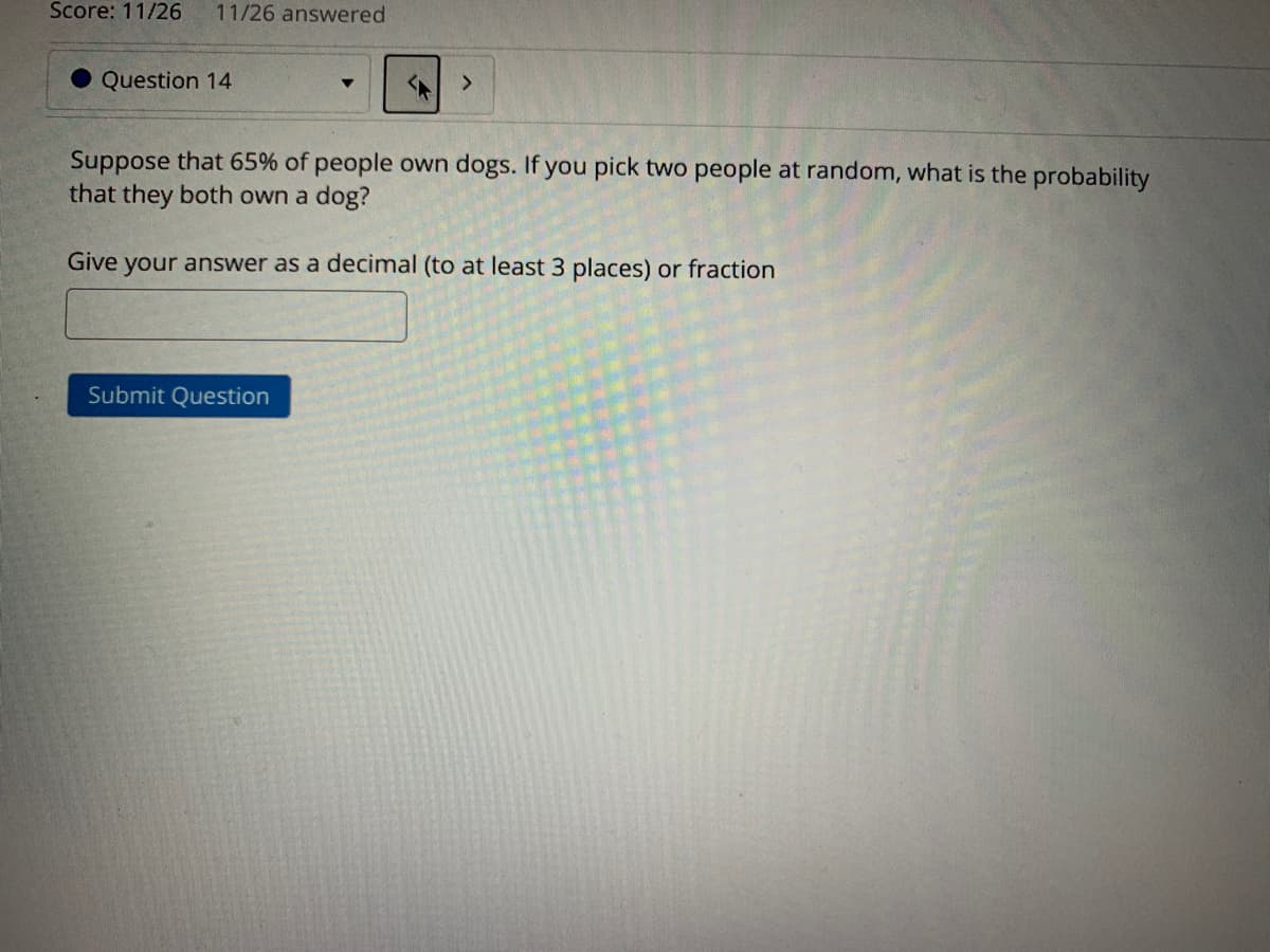 Score: 11/26
11/26 answered
Question 14
Suppose that 65% of people own dogs. If you pick two people at random, what is the probability
that they both own a dog?
Give your answer as a decimal (to at least 3 places) or fraction
Submit Question
