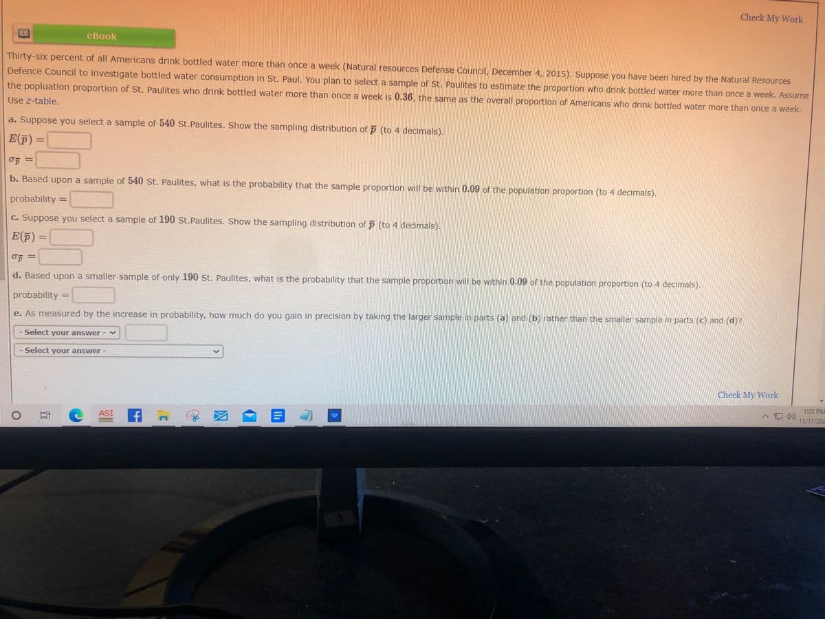 Check My Work
eBook
Thirty-six percent of all Americans drink bottled water more than once a week (Natural resources Defense Council, December 4, 2015). Suppose you have been hired by the Natural Resources
Defence Council to investigate bottled water consumption in St. Paul. You plan to select a sample of St. Paulites to estimate the proportion who drink bottled water more than once a week. Assume
the popluation proportion of St. Paulites who drink bottled water more than once a week is 0.36, the same as the overall proportion of Americans who drink bottled water more than once a week.
Use z-table.
a. Suppose you select a sample of 540 st.Paulites. Show the sampling distribution of p (to 4 decimals).
E(
p) =
b. Based upon a sample of 540 st. Paulites, what is the probability that the sample proportion will be within 0.09 of the population proportion (to 4 decimals).
probability =
C. Suppose you select a sample of 190 st.Paulites. Show the sampling distribution of p (to 4 decimals).
E(F)=
d. Based upon a smaller sample of only 190 St. Paulites, what is the probability that the sample proportion will be within 0.09 of the population proportion (to 4 decimals).
probability =
%3D
e. As measured by the increase in probability, how much do you gain in precision by taking the larger sample in parts (a) and (b) rather than the smaller sample in parts (c) and (d)?
Select your answer - V
Select your answer -
Check My Work
O ASI
f- 図
|目4
1:03 PM
ヘ口
11/17/202
