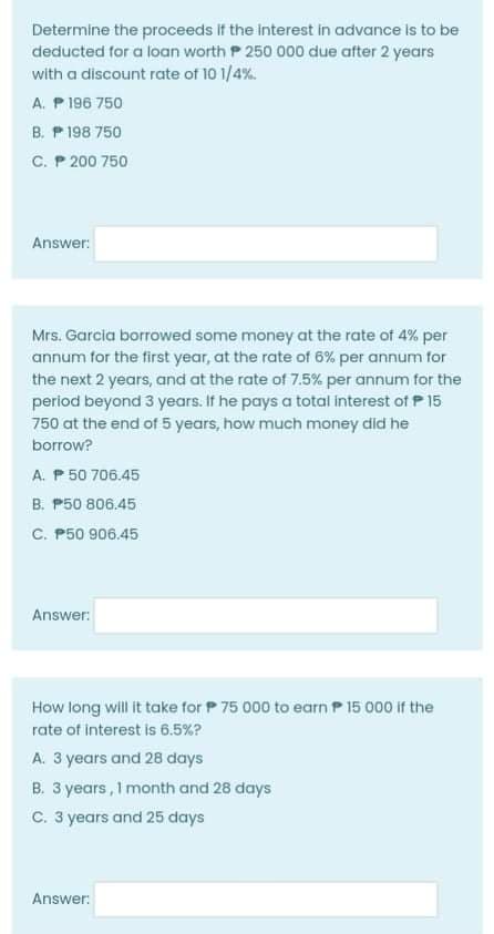 Determine the proceeds If the interest in advance is to be
deducted for a loan worth P 250 000 due after 2 years
with a discount rate of 10 1/4%.
A. P 196 750
B. P 198 750
C. P 200 750
Answer:
Mrs. Garcia borrowed some money at the rate of 4% per
annum for the first year, at the rate of 6% per annum for
the next 2 years, and at the rate of 7.5% per annum for the
period beyond 3 years. If he pays a total interest of P 15
750 at the end of 5 years, how much money did he
borrow?
A. P 50 706.45
B. P50 806.45
C. P50 906.45
Answer:
How long will it take for P 75 000 to earn P 15 000 if the
rate of interest is 6.5%?
A. 3 years and 28 days
B. 3 years, I month and 28 days
C. 3 years and 25 days
Answer:
