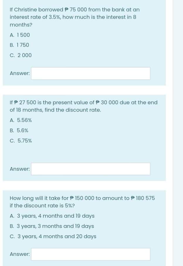 If Christine borrowed P 75 000 from the bank at an
interest rate of 3.5%, how much is the interest in 8
months?
A. 1500
B. 1750
C. 2 000
Answer:
If P 27 500 is the present value of P 30 000 due at the end
of 18 months, find the discount rate.
A. 5.56%
B. 5.6%
C. 5.75%
Answer:
How long will it take for P 150 000 to amount to P 180 575
if the discount rate is 5%?
A. 3 years, 4 months and 19 days
B. 3 years, 3 months and 19 days
C. 3 years, 4 months and 20 days
Answer:
